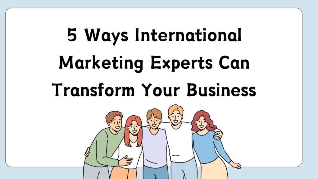 5 Ways International Marketing Experts Can Transform Your Business